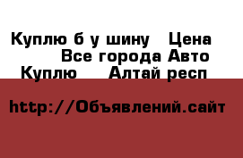 Куплю б/у шину › Цена ­ 1 000 - Все города Авто » Куплю   . Алтай респ.